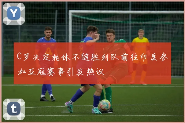 C罗决定轮休不随胜利队前往印度参加亚冠赛事引发热议