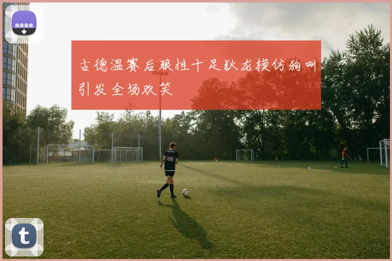古德温赛后狼性十足狄龙模仿狗叫引发全场欢笑