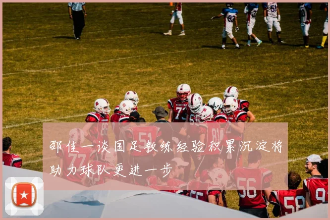 邵佳一谈国足教练经验积累沉淀将助力球队更进一步