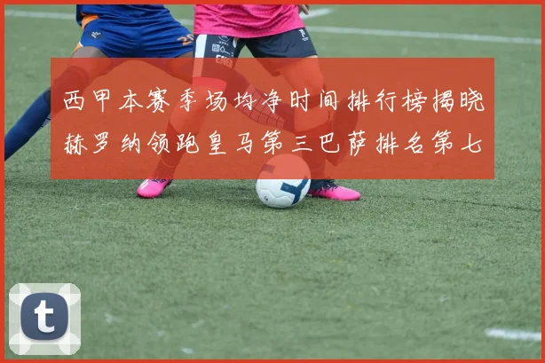 西甲本赛季场均净时间排行榜揭晓赫罗纳领跑皇马第三巴萨排名第七
