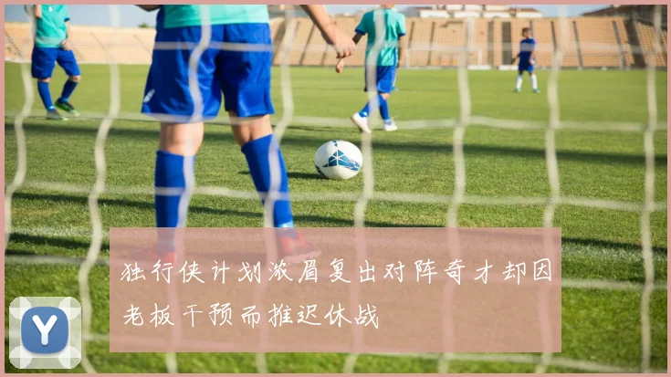 独行侠计划浓眉复出对阵奇才却因老板干预而推迟休战