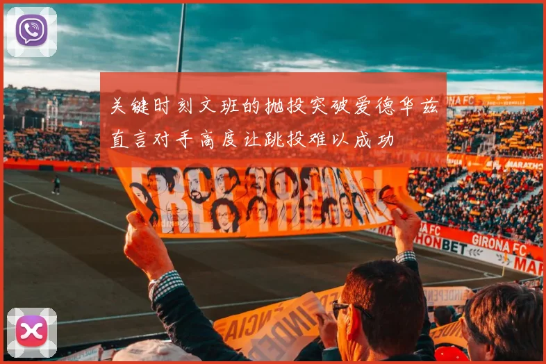 关键时刻文班的抛投突破爱德华兹直言对手高度让跳投难以成功